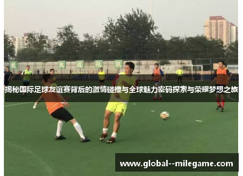 揭秘国际足球友谊赛背后的激情碰撞与全球魅力密码探索与荣耀梦想之旅
