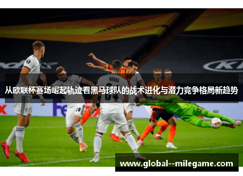 从欧联杯赛场崛起轨迹看黑马球队的战术进化与潜力竞争格局新趋势 从欧联杯赛场崛起轨迹看黑马球队的战术进化与潜力竞争格局新趋势