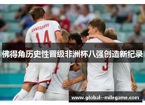 佛得角历史性晋级非洲杯八强创造新纪录 佛得角历史性晋级非洲杯八强创造新纪录