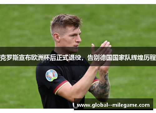 克罗斯宣布欧洲杯后正式退役,告别德国国家队辉煌历程 克罗斯宣布欧洲杯后正式退役,告别德国国家队辉煌历程
