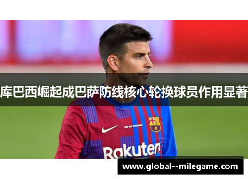 库巴西崛起成巴萨防线核心轮换球员作用显著