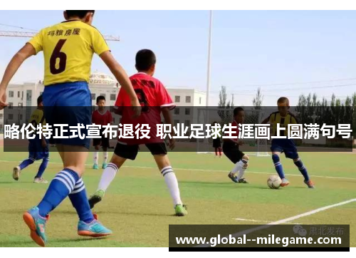 略伦特正式宣布退役 职业足球生涯画上圆满句号 略伦特正式宣布退役 职业足球生涯画上圆满句号