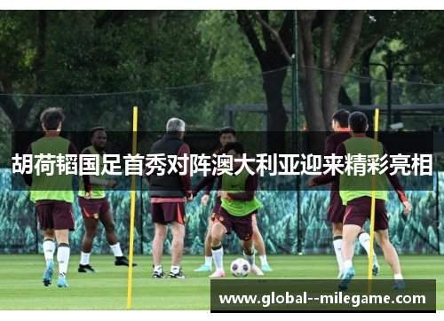 胡荷韬国足首秀对阵澳大利亚迎来精彩亮相 胡荷韬国足首秀对阵澳大利亚迎来精彩亮相