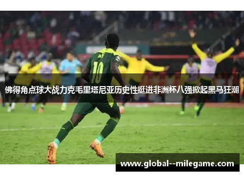 佛得角点球大战力克毛里塔尼亚历史性挺进非洲杯八强掀起黑马狂潮