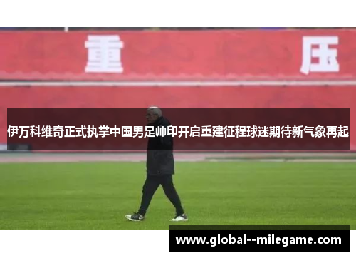 伊万科维奇正式执掌中国男足帅印开启重建征程球迷期待新气象再起